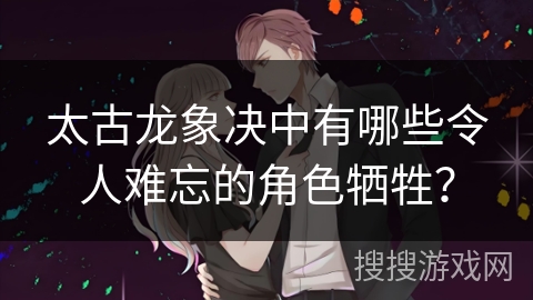 太古龙象决中有哪些令人难忘的角色牺牲? 太古龙象决中有哪些令人难忘的角色牺牲?