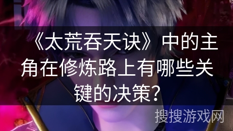 《太荒吞天诀》中的主角在修炼路上有哪些关键的决策？