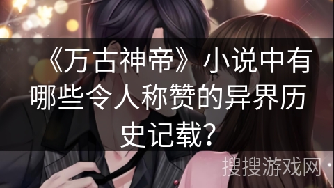 《万古神帝》小说中有哪些令人称赞的异界历史记载？