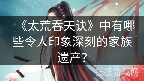 《太荒吞天诀》中有哪些令人印象深刻的家族遗产？