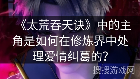 《太荒吞天诀》中的主角是如何在修炼界中处理爱情纠葛的？