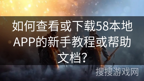 如何查看或下载58本地APP的新手教程或帮助文档？