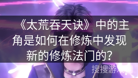 《太荒吞天诀》中的主角是如何在修炼中发现新的修炼法门的？