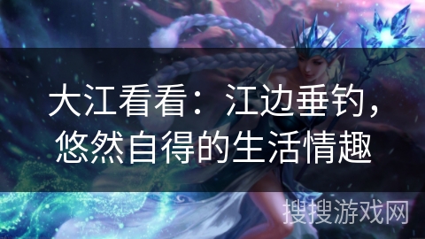 大江看看：江边垂钓，悠然自得的生活情趣
