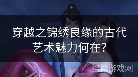 穿越之锦绣良缘的古代艺术魅力何在？