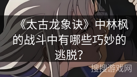 《太古龙象诀》中林枫的战斗中有哪些巧妙的逃脱？