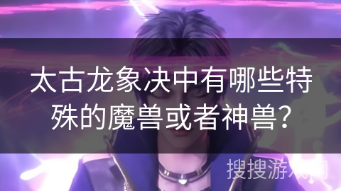 太古龙象决中有哪些特殊的魔兽或者神兽？