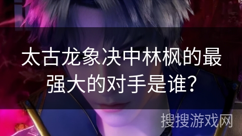 太古龙象决中林枫的最强大的对手是谁？
