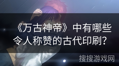 《万古神帝》中有哪些令人称赞的古代印刷？