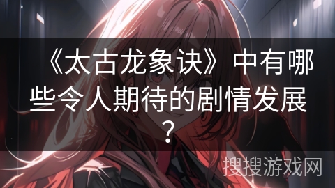 《太古龙象诀》中有哪些令人期待的剧情发展？