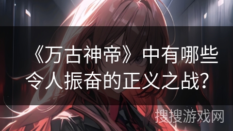 《万古神帝》中有哪些令人振奋的正义之战？