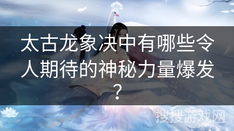 太古龙象决中有哪些令人期待的神秘力量爆发？