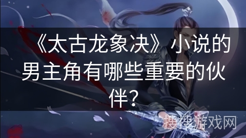 《太古龙象决》小说的男主角有哪些重要的伙伴？