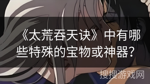 《太荒吞天诀》中有哪些特殊的宝物或神器？