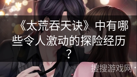 《太荒吞天诀》中有哪些令人激动的探险经历？