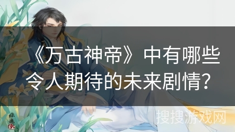 《万古神帝》中有哪些令人期待的未来剧情？