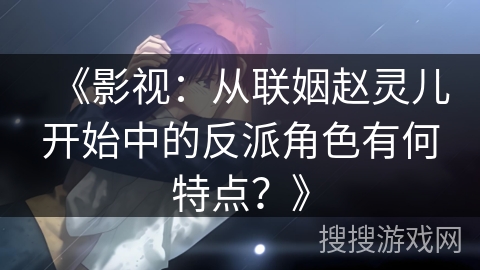 《影视：从联姻赵灵儿开始中的反派角色有何特点？》