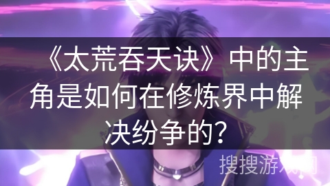 《太荒吞天诀》中的主角是如何在修炼界中解决纷争的？