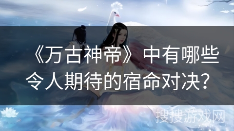 《万古神帝》中有哪些令人期待的宿命对决？