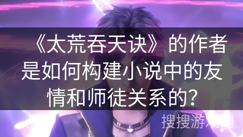 《太荒吞天诀》的作者是如何构建小说中的友情和师徒关系的？