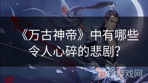 《万古神帝》中有哪些令人心碎的悲剧？