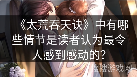 《太荒吞天诀》中有哪些情节是读者认为最令人感到感动的？