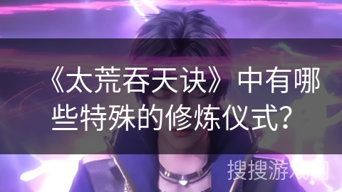 《太荒吞天诀》中有哪些特殊的修炼仪式？