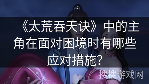 《太荒吞天诀》中的主角在面对困境时有哪些应对措施？
