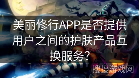 美丽修行APP是否提供用户之间的护肤产品互换服务？