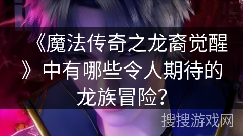 《魔法传奇之龙裔觉醒》中有哪些令人期待的龙族冒险？