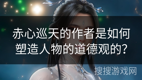 赤心巡天的作者是如何塑造人物的道德观的？