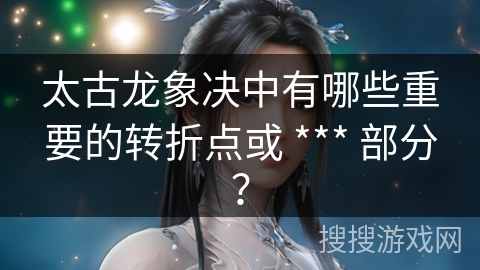 太古龙象决中有哪些重要的转折点或 *** 部分？