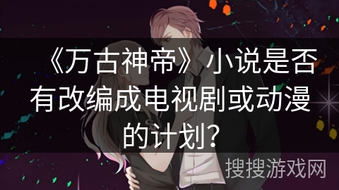 《万古神帝》小说是否有改编成电视剧或动漫的计划？