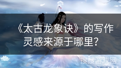 《太古龙象诀》的写作灵感来源于哪里？