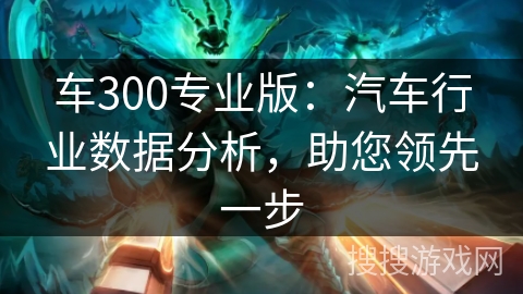 车300专业版：汽车行业数据分析，助您领先一步