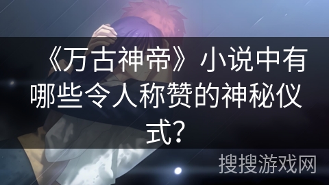 《万古神帝》小说中有哪些令人称赞的神秘仪式？