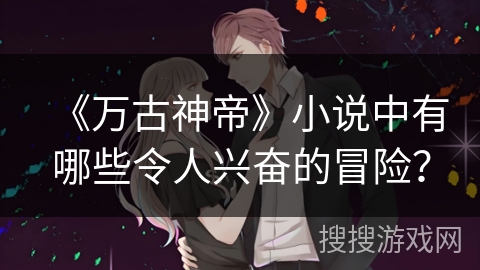 《万古神帝》小说中有哪些令人兴奋的冒险？