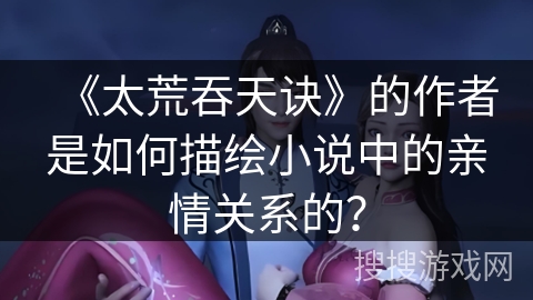 《太荒吞天诀》的作者是如何描绘小说中的亲情关系的？