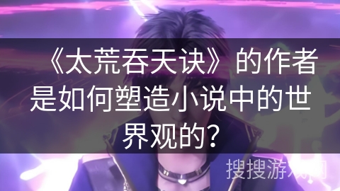 《太荒吞天诀》的作者是如何塑造小说中的世界观的？