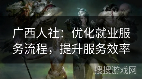 广西人社：优化就业服务流程，提升服务效率