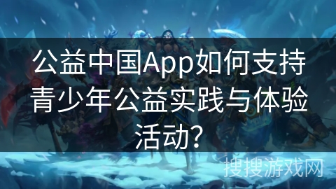 公益中国App如何支持青少年公益实践与体验活动？