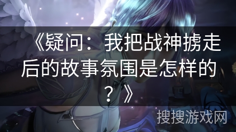 《疑问：我把战神掳走后的故事氛围是怎样的？》