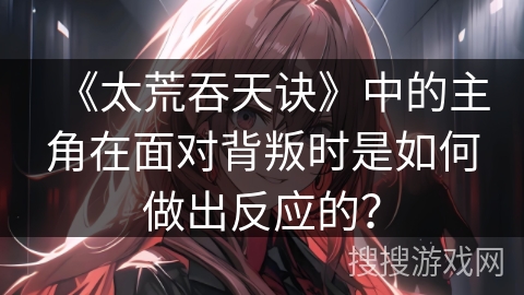 《太荒吞天诀》中的主角在面对背叛时是如何做出反应的？