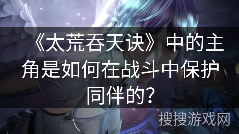 《太荒吞天诀》中的主角是如何在战斗中保护同伴的？