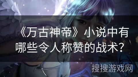 《万古神帝》小说中有哪些令人称赞的战术？