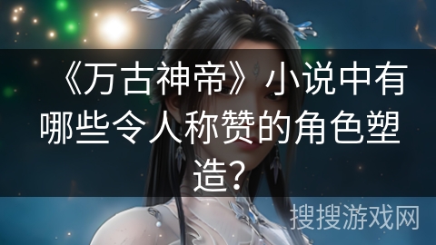 《万古神帝》小说中有哪些令人称赞的角色塑造？