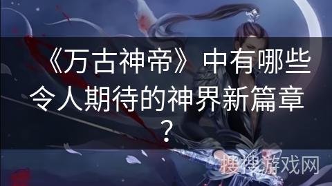 《万古神帝》中有哪些令人期待的神界新篇章? 《万古神帝》中有哪些令人期待的神界新篇章?