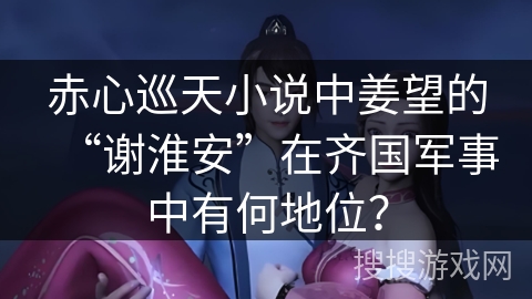 赤心巡天小说中姜望的“谢淮安”在齐国军事中有何地位？
