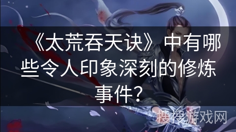 《太荒吞天诀》中有哪些令人印象深刻的修炼事件？