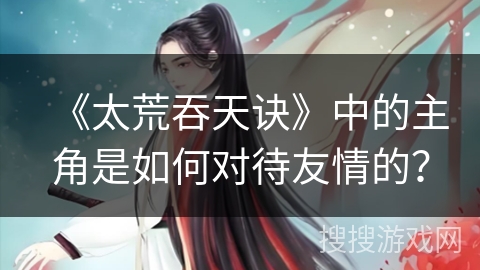 《太荒吞天诀》中的主角是如何对待友情的？